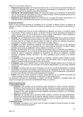 Tema: 07 Los Procesos Afectivos
   Preparación para la acción: las emociones actúan como un nexo entre los estímulos recibidos del
    medio y las respuestas del organismo. Las respuestas emocionales son automáticas y por tanto no
    requieren ningún tipo de raciocinio o de control consciente.
   Delimitación del comportamiento futuro: las emociones influyen en la asimilación de información
    que nos servirá para dar respuestas en el futuro a hechos similares. Dichas respuestas podrán ser de
    rechazo o de búsqueda de repetición del estímulo.
   Regulación de la interacción social: las emociones son un espejo de nuestros sentimientos y su
    expresión permite a los observadores hacerse a una idea de nuestro estado de ánimo.

Emociones Primarias
Dentro de las emociones primarias se consideran: la ira, el miedo, la alegría, el amor, la sorpresa, el
disgusto, el interés y la tristeza. Todas las emociones se relacionan con un conjunto de reacciones; por
ejemplo:

   La ira: la sangre fluye hacia las manos facilitándose la utilización de armas o el propinar golpes
    contundentes. El ritmo cardiaco se eleva y se liberan hormonas como la adrenalina que disponen el
    cuerpo para la acción. La ira se asocia con la furia, el ultraje, resentimiento, cólera, indignación,
    fastidio, hostilidad y en extremo, con la violencia y el odio patológicos.
 El miedo: hay una redistribución de la sangre en las partes indispensables en las acciones evasivas;
    puede haber una paralización repentina mientras se analiza una respuesta adecuada, pero en suma,
    el cuerpo está en un estado de máxima alerta. El miedo se asocia con ansiedad, nerviosismo,
    preocupación, inquietud, cautela y en un nivel profundo, con fobia y pánico.
 La alegría: se inhiben sensaciones negativas o de intranquilidad. Parece que no hay reacciones
    fisiológicas relevantes, salvo una sensación de paz y calma corporal. Se asocia con placer, deleite,
    diversión, placer sensual, gratificación, euforia, éxtasis y en extremo, con manía.
 El amor: los sentimientos de ternura y la satisfacción sexual dan lugar a un despertar parasimpático –
    "respuesta de relajación"– es un conjunto de reacciones en todo el organismo que generan un estado
    general de calma y satisfacción, facilitando la cooperación. Se asocia con aceptación, simpatía,
    confianza, amabilidad, afinidad, adoración y en casos patológicos puede conducir a la extrema
    dependencia.
 La sorpresa: el levantar las cejas en expresión de novedad o sorpresa permite ampliar el campo
    visual y que llegue más luz a la retina; esto ofrece más información sobre el hecho inesperado,
    facilitando cualquier análisis e ideando el mejor plan de acción.
 El disgusto: según lo ha sugerido Darwin, el gesto facial de disgusto aparece como un intento por
    bloquear las fosas nasales en caso de probar una sustancia desagradable o de que exista necesidad
    de escupirla.
 La tristeza: la tristeza tiene una función adaptativa en caso de una pérdida significativa. La tristeza
    desencadena una caída de la energía y el entusiasmo por las actividades de la vida, sobre todo las
    diversiones y los placeres; frena el metabolismo del organismo e induce al aislamiento y recogimiento.
    En casos muy profundos, la tristeza puede desembocar en depresión.
 Interés: tiene como función ayudarnos a centrar nuestra atención en un estímulo proveniente del
    medio al que bajo ciertas circunstancias, le asignamos un valor de pertinencia.
Las emociones primarias son automáticas y cumplen una función adaptativa y saludable dentro del
organismo al ayudarnos a reaccionar inmediatamente frente a un estímulo.

Clases de las Emociones
1. Según William Wundt
     Esténicas: son aquellas que al producirse hacen intervenir al sistema nervioso simpático,
       afectando el funcionamiento de los órganos. Ejemplo: Hipertonia muscular, taquicardia, elevación
       de la temperatura. Incrementan la actividad del sujeto originando modificaciones psicológicas y
       fisiológicas. Ejm: gritar de alegría al ver los resultados del examen de ingreso a la universidad,
       figurando su nombre en la lista.
     Asténicas: son aquellas que al producirse hacen intervenir al sistema nervioso parasimpático,
       afectando al funcionamiento de los órganos. Ejemplo: Hipotonia muscular, bradicardia, palidez,
       enfriamiento. disminuyen la actividad del sujeto (inhibición de la reacción motora de la actividad
       mental). Ejm.: quedarse quieto ante un perro furioso).
2. Según Mc Dougel
     Primarias: Vinculadas a los instintos como el miedo (vinculada al instinto de fuga) y la cólera
       (vinculada al instinto de agresión).


                                                                                                       75
Davis A3
 