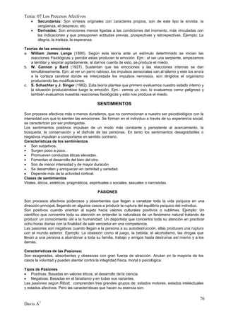 Tema: 07 Los Procesos Afectivos
       Secundarias: Son síntesis originales con caracteres propios, son de este tipo la envidia. la
        vergüenza, el desprecio, etc.
       Derivadas: Son emociones menos ligadas a las condiciones del momento, más vinculadas con
        las indicaciones y que presuponen actitudes previas, prospectivas y retrospectivas. Ejemplo: La
        alegría, la tristeza, la esperanza.

Teorías de las emociones
a. William James Lange (1890). Según esta teoría ante un estímulo determinado se inician las
   reacciones Fisiológicas y percibir estas producen la emoción. Ejm.: al ver una serpiente, empezamos
   a temblar y respirar agitadamente, al darnos cuenta de esto, se produce el miedo.
b. W. Cannon y Bard (1927). Sustentan que las emociones y las reacciones internas se dan
   simultáneamente. Ejm: al ver un perro rabioso, los impulsos sensoriales van al tálamo y este los envía
   a la corteza cerebral donde es interpretada los impulsos nerviosos, son dirigidos al organismo
   produciendo las modificaciones.
c. S. Schachter y J. Singer (1962). Esta teoría plantea que primero evaluamos nuestro estado interno y
   la situación produciéndose luego la emoción. Ejm.: vemos un oso, lo evaluamos como peligroso y
   también evaluamos nuestras reacciones fisiológicas y esto nos produce el miedo.

                                           SENTIMIENTOS

Son procesos afectivos más o menos duraderos, que no conmocionan a nuestro ser psicobiológico con la
intensidad con que lo sienten las emociones. Se forman en el individuo a través de su experiencia social,
se caracterizan por ser prolongadas.
Los sentimientos positivos impulsan de un modo más constante y persistente al acercamiento, la
búsqueda, la conservación y el disfrute de las personas. En tanto los sentimientos desagradables o
negativos impulsan a comportarse en sentido contrario.
Características de los sentimientos
 Son subjetivos.
 Surgen poco a poco.
 Promueven conductas éticas elevadas.
 Fomentan el desarrollo del bien del otro.
 Son de menor intensidad y de mayor duración
 Se desarrollan y enriquecen en cantidad y variedad.
 Depende más de la actividad cortical.
Clases de sentimientos
Vitales, éticos, estéticos, pragmáticos, espirituales o sociales, sexuales o narcisistas.

                                           PASIONES

Son procesos afectivos poderosos y absorbentes que llegan a canalizar toda la vida psíquica en una
dirección principal, llegando en algunos casos a producir la ruptura del equilibrio psíquico del individuo.
Son positivos cuando orientan al sujeto hacia valores culturales positivos o sublimes. Ejemplo: Un
científico que concentra toda su atención en entender la naturaleza de un fenómeno natural tratando de
producir un conocimiento útil a la humanidad. Un deportista que concentra toda su atención en practicar
ocho horas diarias con la finalidad de salir vencedor en una competencia.
Las pasiones son negativas cuando llegan a la persona a su autodestrucción, ellas producen una ruptura
con el mundo exterior. Ejemplo: La obsesión como el juego, la bebida, el alcoholismo, las drogas que
llevan a una persona a abandonar a toda su familia, trabajo y amigos hasta destruirse así mismo y a los
demás.

Características de las Pasiones:
Son exageradas, absorbentes y obsesivas con gran fuerza de atracción. Anulan en la mayoría de los
casos la voluntad y pueden atentar contra la integridad física, moral o psicológica.

Tipos de Pasiones
 Positivas: Basadas en valores éticos, el desarrollo de la ciencia.
 Negativas: Basadas en el fanatismo y en todas sus variantes.
Las pasiones según Ribott, comprenden tres grandes grupos de: estados motores, estados intelectuales
y estados afectivos. Pero las características que hacen su esencia son:

                                                                                                        76
Davis A3
 