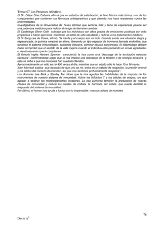 Tema: 07 Los Procesos Afectivos
El Dr. César Días Cabrera afirma que en estados de satisfacción, el timo fabrica más timina, uno de los
componentes que contienen los fármacos antidepresivos y que además nos hace resistentes contra las
enfermedades.
Investigadores de la Universidad de Texas afirman que sentirse feliz y lleno de esperanzas parece ser
una poderosa medicina para reducir el riesgo de derrame cerebral.
El Cardiólogo Glenn Ostir subraya que los individuos con altos grados de emociones positivas son más
propensos a hacer ejercicios, mantener un estilo de vida saludable y ceñirse a los tratamientos médicos.
El Dr Sang Lee de Corea, afirmó: “la mente y el cuerpo son un todo. Cuando existe una situación alegre y
esperanzada, la química cerebral se altera, liberando un tipo especial de hormona llamada endorfina, que
fortalece el sistema inmunológico, pudiendo inclusive, eliminar células cancerosas. El oftalmólogo William
Bates comprobó que el sentido de la vista mejora cuando el individuo está pensando en cosas agradables
o viendo escenas que le complacen.
El filósofo inglés Herbert Spencer caracterizó la risa como una “descarga de la excitación nerviosa
excesiva”, confirmándose luego que la risa implica una liberación de la tensión o de energía excesiva y
esto se debe a que los músculos han quedado flácidos.
Aproximadamente un niño se ríe 400 veces al día, mientras que un adulto sólo lo hace 15 a 16 veces.
John Morreall explica que después de que uno se ríe, entra en un estado de relajación, la presión arterial
y los latidos del corazón descienden, así que nos sentimos profundamente relajados”.
Los doctores Lee Berk y Stanley Tan dicen que la risa agudiza las habilidades de la mayoría de los
instrumentos de nuestro sistema de inmunidad. Activa los linfocitos T y las células de ataque, las que
ayudan a destruir los microorganismos invasores. La risa aumenta también la producción de nuevas
células de inmunidad y reduce los niveles de cortisol, la hormona del estrés, que puede debilitar la
respuesta del sistema de inmunidad.
Por último, el humor nos ayuda a luchar con lo impensable: nuestra calidad de mortales




                                                                                                       78
Davis A3
 