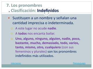  Sustituyen a un nombre y señalan una
cantidad imprecisa o indeterminada.
 A este lugar no acude nadie.
 A todos nos encanta bailar.
 Uno, alguno, ninguno, alguien, nadie, poco,
bastante, mucho, demasiado, todo, varios,
tanto, mismo, otro, cualquiera (con sus
femeninos y plurales) son los pronombres
indefinidos más utilizados.
Internenes Piensoyjuego
7. Los pronombres
. Clasificación: Indefinidos
 