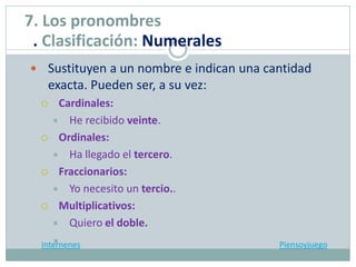  Sustituyen a un nombre e indican una cantidad
exacta. Pueden ser, a su vez:
 Cardinales:
 He recibido veinte.
 Ordinales:
 Ha llegado el tercero.
 Fraccionarios:
 Yo necesito un tercio..
 Multiplicativos:
 Quiero el doble.
Internenes Piensoyjuego
7. Los pronombres
. Clasificación: Numerales
 