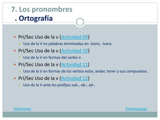  Pri/Sec Uso de la v (Actividad 09)
 Uso de la V en palabras terminadas en -ívoro, -ívora.
 Pri/Sec Uso de la v (Actividad 10)
 Uso de la V en formas del verbo ir.
 Pri/Sec Uso de la v (Actividad 11)
 Uso de la V en formas de los verbos estar, andar, tener y sus compuestos.
 Pri/Sec Uso de la v (Actividad 12)
 Uso de la V ante los prefijos sub-, ob-, ad-.
Internenes Piensoyjuego
7. Los pronombres
. Ortografía
 