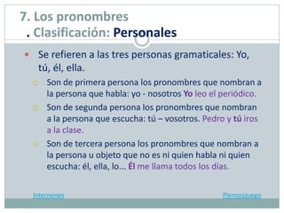  Se refieren a las tres personas gramaticales: Yo,
tú, él, ella.
 Son de primera persona los pronombres que nombran a
la persona que habla: yo - nosotros Yo leo el periódico.
 Son de segunda persona los pronombres que nombran
a la persona que escucha: tú – vosotros. Pedro y tú iros
a la clase.
 Son de tercera persona los pronombres que nombran a
la persona u objeto que no es ni quien habla ni quien
escucha: él, ella, lo... Él me llama todos los días.
Internenes Piensoyjuego
7. Los pronombres
. Clasificación: Personales
 