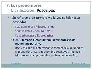  Se refieren a un nombre y a la vez señalan a su
poseedor.
 Esta es mi mesa / Ésta es la mía.
 Son tus libros / Son los tuyos.
 Es vuestra casa / Es la vuestra.
¡OJO! ¡Diferencia bien el determinante posesivo del
pronombre posesivo!
 Recuerda que el determinante acompaña a un nombre,
el pronombre NO. El pronombre sustituye al nombre.
Muchas veces el pronombre va delante del verbo.
Internenes Piensoyjuego
7. Los pronombres
. Clasificación: Posesivos
 