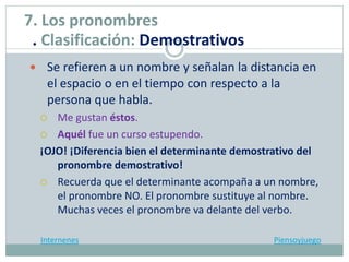  Se refieren a un nombre y señalan la distancia en
el espacio o en el tiempo con respecto a la
persona que habla.
 Me gustan éstos.
 Aquél fue un curso estupendo.
¡OJO! ¡Diferencia bien el determinante demostrativo del
pronombre demostrativo!
 Recuerda que el determinante acompaña a un nombre,
el pronombre NO. El pronombre sustituye al nombre.
Muchas veces el pronombre va delante del verbo.
Internenes Piensoyjuego
7. Los pronombres
. Clasificación: Demostrativos
 
