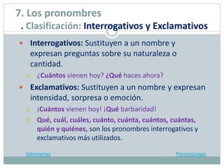  Interrogativos: Sustituyen a un nombre y
expresan preguntas sobre su naturaleza o
cantidad.
 ¿Cuántos vienen hoy? ¿Qué haces ahora?
 Exclamativos: Sustituyen a un nombre y expresan
intensidad, sorpresa o emoción.
 ¡Cuántos vienen hoy! ¡Qué barbaridad!
 Qué, cuál, cuáles, cuánto, cuánta, cuántos, cuántas,
quién y quiénes, son los pronombres interrogativos y
exclamativos más utilizados.
Internenes Piensoyjuego
7. Los pronombres
. Clasificación: Interrogativos y Exclamativos
 