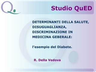 DETERMINANTI DELLA SALUTE,
DISUGUAGLIANZA,
DISCRIMINAZIONE IN
MEDICINA GEBERALE:
l’esempio del Diabete.
R. Della Vedova
Studio QuED
 