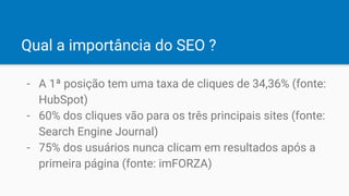 Qual a importância do SEO ?
- A 1ª posição tem uma taxa de cliques de 34,36% (fonte:
HubSpot)
- 60% dos cliques vão para os três principais sites (fonte:
Search Engine Journal)
- 75% dos usuários nunca clicam em resultados após a
primeira página (fonte: imFORZA)
 