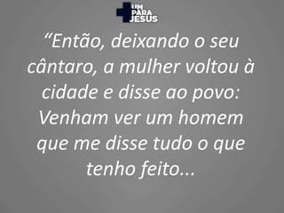 “Então, deixando o seu
cântaro, a mulher voltou à
cidade e disse ao povo:
Venham ver um homem
que me disse tudo o que
tenh...