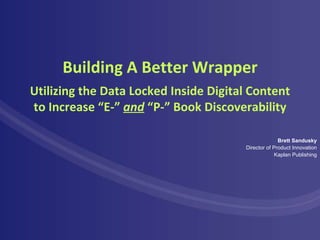 Building A Better Wrapper Brett Sandusky Director of Product Innovation Kaplan Publishing Utilizing the Data Locked Inside Digital Content to Increase “E-”  and  “P-” Book Discoverability 