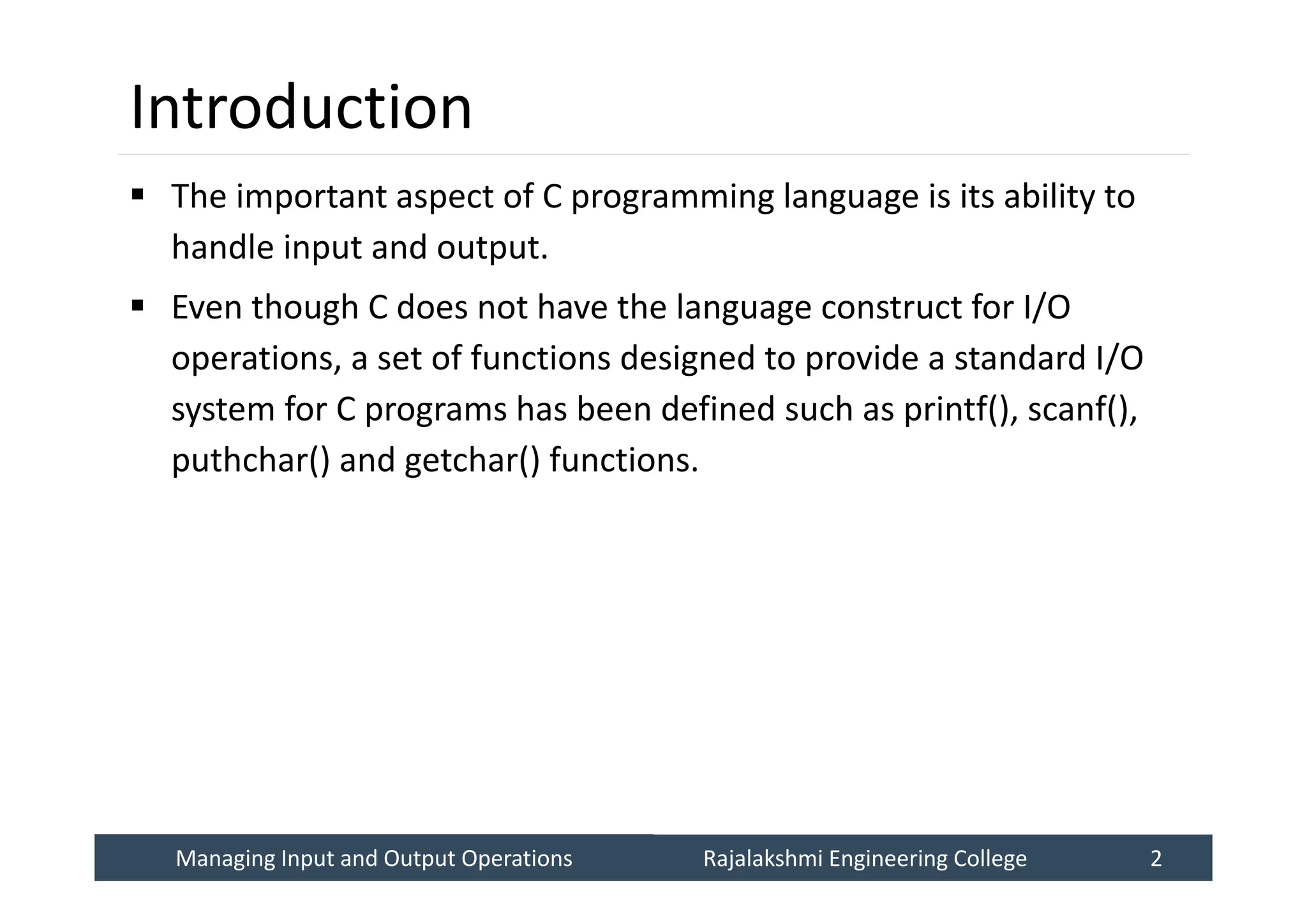 Managing Input and Output Operations
Managing Input and Output Operations Rajalakshmi Engineering College 2
Rajalakshmi Engineering College 2
Introduction
 The important aspect of C programming language is its ability to
handle input and output.
 Even though C does not have the language construct for I/O
operations, a set of functions designed to provide a standard I/O
system for C programs has been defined such as printf(), scanf(),
puthchar() and getchar() functions.
 