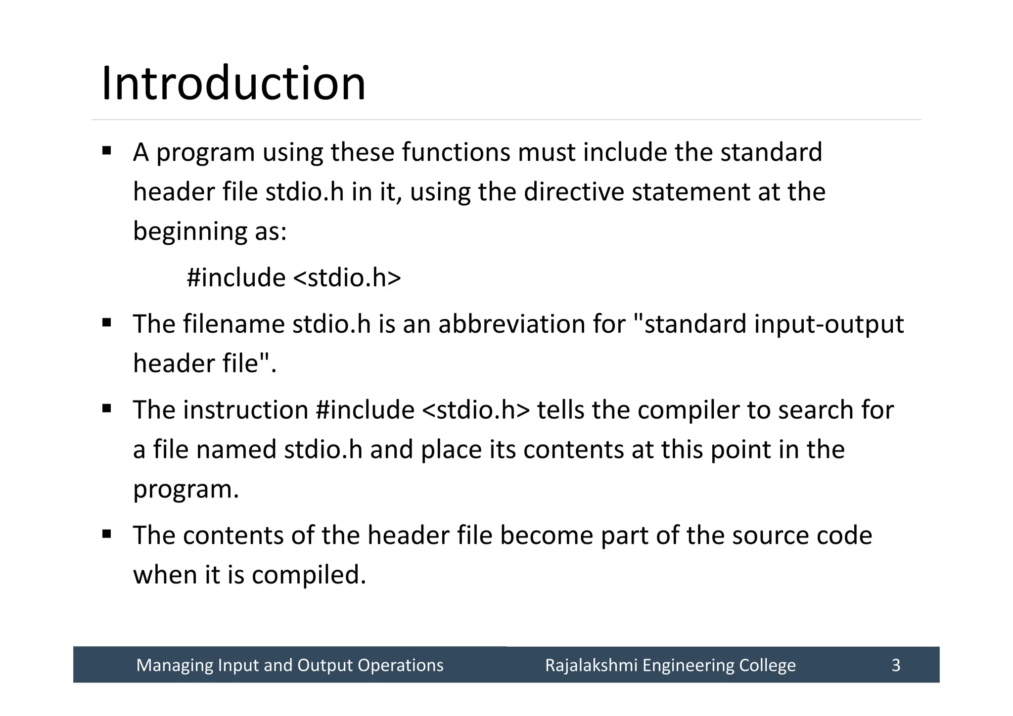 Managing Input and Output Operations
Managing Input and Output Operations Rajalakshmi Engineering College 3
Rajalakshmi Engineering College 3
Introduction
 A program using these functions must include the standard
header file stdio.h in it, using the directive statement at the
beginning as:
#include <stdio.h>
 The filename stdio.h is an abbreviation for "standard input-output
header file".
 The instruction #include <stdio.h> tells the compiler to search for
a file named stdio.h and place its contents at this point in the
program.
 The contents of the header file become part of the source code
when it is compiled.
 