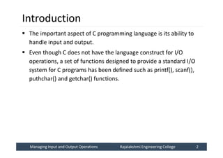Managing Input and Output Operations
Managing Input and Output Operations Rajalakshmi Engineering College 2
Rajalakshmi Engineering College 2
Introduction
 The important aspect of C programming language is its ability to
handle input and output.
 Even though C does not have the language construct for I/O
operations, a set of functions designed to provide a standard I/O
system for C programs has been defined such as printf(), scanf(),
puthchar() and getchar() functions.
 