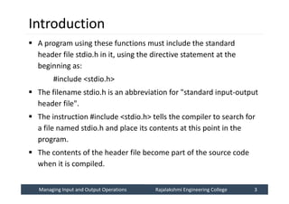 Managing Input and Output Operations
Managing Input and Output Operations Rajalakshmi Engineering College 3
Rajalakshmi Engineering College 3
Introduction
 A program using these functions must include the standard
header file stdio.h in it, using the directive statement at the
beginning as:
#include <stdio.h>
 The filename stdio.h is an abbreviation for "standard input-output
header file".
 The instruction #include <stdio.h> tells the compiler to search for
a file named stdio.h and place its contents at this point in the
program.
 The contents of the header file become part of the source code
when it is compiled.
 