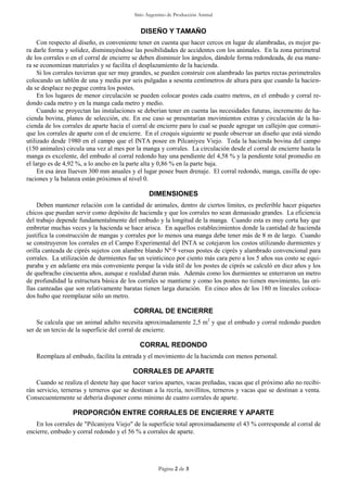 Sitio Argentino de Producción Animal
Página 2 de 3
DISEÑO Y TAMAÑO
Con respecto al diseño, es conveniente tener en cuenta que hacer cercos en lugar de alambradas, es mejor pa-
ra darle forma y solidez, disminuyéndose las posibilidades de accidentes con los animales. En la zona perimetral
de los corrales o en el corral de encierre se deben disminuir los ángulos, dándole forma redondeada, de esa mane-
ra se economizan materiales y se facilita el desplazamiento de la hacienda.
Si los corrales tuvieran que ser muy grandes, se pueden construir con alambrado las partes rectas perimetrales
colocando un tablón de una y media por seis pulgadas a sesenta centímetros de altura para que cuando la hacien-
da se desplace no pegue contra los postes.
En los lugares de menor circulación se pueden colocar postes cada cuatro metros, en el embudo y corral re-
dondo cada metro y en la manga cada metro y medio.
Cuando se proyectan las instalaciones se deberían tener en cuenta las necesidades futuras, incremento de ha-
cienda bovina, planes de selección, etc. En ese caso se presentarían movimientos extras y circulación de la ha-
cienda de los corrales de aparte hacia el corral de encierre para lo cual se puede agregar un callejón que comuni-
que los corrales de aparte con el de encierre. En el croquis siguiente se puede observar un diseño que está siendo
utilizado desde 1980 en el campo que el INTA posee en Pilcaniyeu Viejo. Toda la hacienda bovina del campo
(150 animales) circula una vez al mes por la manga y corrales. La circulación desde el corral de encierre hasta la
manga es excelente, del embudo al corral redondo hay una pendiente del 4,58 % y la pendiente total promedio en
el largo es de 4,92 %, a lo ancho en la parte alta y 0,86 % en la parte baja.
En esa área llueven 300 mm anuales y el lugar posee buen drenaje. El corral redondo, manga, casilla de ope-
raciones y la balanza están próximos al nivel 0.
DIMENSIONES
Deben mantener relación con la cantidad de animales, dentro de ciertos límites, es preferible hacer piquetes
chicos que puedan servir como depósito de hacienda y que los corrales no sean demasiado grandes. La eficiencia
del trabajo depende fundamentalmente del embudo y la longitud de la manga. Cuando esta es muy corta hay que
embretar muchas veces y la hacienda se hace arisca. En aquellos establecimientos donde la cantidad de hacienda
justifica la construcción de mangas y corrales por lo menos una manga debe tener más de 8 m de largo. Cuando
se construyeron los corrales en el Campo Experimental del INTA se cotejaron los costos utilizando durmientes y
orilla canteada de ciprés sujetos con alambre blando Nº 9 versus postes de ciprés y alambrado convencional para
corrales. La utilización de durmientes fue un veinticinco por ciento más cara pero a los 5 años sus costo se equi-
paraba y en adelante era más conveniente porque la vida útil de los postes de ciprés se calculó en diez años y los
de quebracho cincuenta años, aunque e realidad duran más. Además como los durmientes se enterraron un metro
de profundidad la estructura básica de los corrales se mantiene y como los postes no tienen movimiento, las ori-
llas canteadas que son relativamente baratas tienen larga duración. En cinco años de los 180 m lineales coloca-
dos hubo que reemplazar sólo un metro.
CORRAL DE ENCIERRE
Se calcula que un animal adulto necesita aproximadamente 2,5 m2
y que el embudo y corral redondo pueden
ser de un tercio de la superficie del corral de encierre.
CORRAL REDONDO
Reemplaza al embudo, facilita la entrada y el movimiento de la hacienda con menos personal.
CORRALES DE APARTE
Cuando se realiza el destete hay que hacer varios apartes, vacas preñadas, vacas que el próximo año no recibi-
rán servicio, terneras y terneros que se destinan a la recría, novillitos, terneros y vacas que se destinan a venta.
Consecuentemente se debería disponer como mínimo de cuatro corrales de aparte.
PROPORCIÓN ENTRE CORRALES DE ENCIERRE Y APARTE
En los corrales de "Pilcaniyeu Viejo" de la superficie total aproximadamente el 43 % corresponde al corral de
encierre, embudo y corral redondo y el 56 % a corrales de aparte.
 