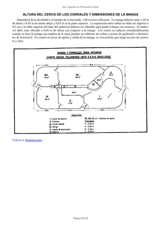 Sitio Argentino de Producción Animal
Página 3 de 3
ALTURA DEL CERCO DE LOS CORRALES Y DIMENSIONES DE LA MANGA
Dependerá de la docilidad y el tamaño de la hacienda, 1,60 m sería suficiente. La manga debería tener 1,50 m
de altura y 0,45 m de ancho abajo y 0,85 m en la parte superior. La separación entre tablas no debe ser superior a
4,5 cm y la tabla superior del lado del andarivel debería ser rebatible para poder trabajar con terneros. El andari-
vel debe estar ubicado a 0,60 m de altura con respecto a la manga. Los costos se reducen considerablemente
cuando se hace la manga con madera de la zona, pueden ser tablones de coihue y postes de quebracho o durmien-
tes de ferrocarril. En cuanto al sector de aparte y salida de la manga, es conveniente que tenga un piso de cemen-
to y ripio.
Volver a: Instalaciones
 