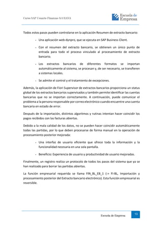 Curso SAP Usuario Finanzas S/4 HANA
Escuela de Empresa
13
Todos estos pasos pueden controlarse en la aplicación Resumen de extracto bancario:
● Una aplicación web-dynpro, que se ejecuta en SAP Business Client.
● Con el resumen del extracto bancario, se obtienen un único punto de
entrada para todo el proceso vinculado al procesamiento de extracto
bancario.
● Los extractos bancarios de diferentes formatos se importan
automáticamente al sistema, se procesan y, de ser necesario, se transﬁeren
a sistemas locales.
● Se admite el control y el tratamiento de excepciones.
Además, la aplicación de Fiori Supervisor de extractos bancarios proporciona un status
global de los extractos bancarios supervisados y también permite identiﬁcar las cuentas
bancarias que no se importan correctamente. A continuación, puede comunicar el
problema a la persona responsable por correo electrónico cuando encuentre una cuenta
bancaria en estado de error.
Después de la importación, distintos algoritmos y rutinas intentan hacer coincidir los
pagos recibidos con las facturas abiertas.
Debido a la mala calidad de los datos, no se pueden hacer coincidir automáticamente
todas las partidas, por lo que deben procesarse de forma manual en la operación de
procesamiento posterior mejorada:
● Una interfaz de usuario eﬁciente que ofrece toda la información y la
funcionalidad necesaria en una sola pantalla.
● Beneﬁcio: Experiencia de usuario y productividad de usuario mejoradas.
Finalmente, un registro realiza un protocolo de todos los pasos del sistema que ya se
han realizado para borrar las partidas abiertas.
La función empresarial requerida se llama FIN_BL_EB_1 (-> FI-BL, Importación y
procesamiento posterior del Extracto bancario electrónico). Esta función empresarial es
reversible.
 