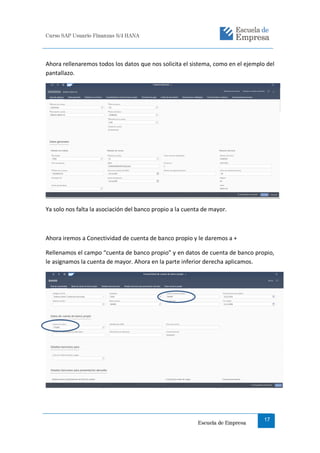 Curso SAP Usuario Finanzas S/4 HANA
Escuela de Empresa
17
Ahora rellenaremos todos los datos que nos solicita el sistema, como en el ejemplo del
pantallazo.
Ya solo nos falta la asociación del banco propio a la cuenta de mayor.
Ahora iremos a Conectividad de cuenta de banco propio y le daremos a +
Rellenamos el campo “cuenta de banco propio” y en datos de cuenta de banco propio,
le asignamos la cuenta de mayor. Ahora en la parte inferior derecha aplicamos.
 