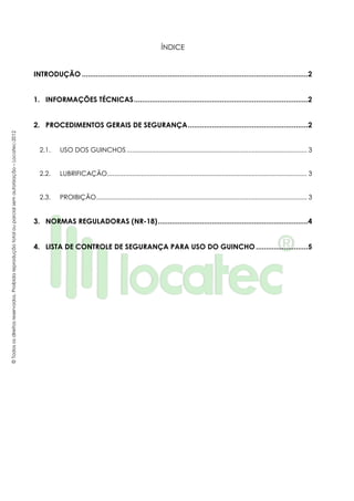 ©Todososdireitosreservados.Proibidareproduçãototalouparcialsemautorização–Locatec-2012
ÍNDICE
INTRODUÇÃO .................................................................................................................2
1. INFORMAÇÕES TÉCNICAS.......................................................................................2
2. PROCEDIMENTOS GERAIS DE SEGURANÇA............................................................2
2.1. USO DOS GUINCHOS ..................................................................................................... 3
2.2. LUBRIFICAÇÃO................................................................................................................ 3
2.3. PROIBIÇÃO...................................................................................................................... 3
3. NORMAS REGULADORAS (NR-18)...........................................................................4
4. LISTA DE CONTROLE DE SEGURANÇA PARA USO DO GUINCHO..........................5
 