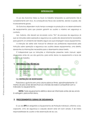 2/7
©Todososdireitosreservados.Proibidareproduçãototalouparcialsemautorização–Locatec-2012
INTRODUÇÃO
O uso dos Guinchos Velox ou Huck no trabalho temporário ou permanente não é
completamente sem risco. As consequências físicas dos acidentes, devido à queda, são
invariavelmente graves.
Os Guinchos dispendem muito tempo e energia na produção e no desenvolvimento
de equipamentos para que possam garantir ao usuário o máximo em segurança e
conforto.
Isso, todavia, não deverá ser encarado como “fim” do processo de segurança, já
que as instruções sobre operação e segurança ao usuário são absolutamente necessárias
para garantir um ambiente de trabalho seguro aos que empregam nossos equipamentos.
A intenção de editar este manual foi oferecer aos profissionais responsáveis pela
instrução sobre operação e segurança aos usuários desses equipamentos, uma diretriz,
dando-lhes as informações necessárias para o desempenho dessa tarefa.
É indispensável que as instruções e informações presentes neste manual, sejam
observadas antes do uso dos guinchos, para evitar danos no equipamento e riscos de
acidente de trabalho.
1. INFORMAÇÕES TÉCNICAS
1.1. EQUIPAMENTOS PARA COMPOSIÇÃO DO GUINCHO
• Guincho
• Motor
• Cabo aço
1.2. INSTRUÇÃO DE MONTAGENS
Posicione o guincho em uma coluna plana e firme, aproximadamente 1,5
metros do piso onde deverá ficar se a tensão da rede é compatível com a
indicada no equipamento.
NOTA: Todo equipamento elétrico deve ser informado antes de seu envio
à voltagem, para evitar dano.
2. PROCEDIMENTOS GERAIS DE SEGURANÇA
O uso dos EPI’s é obrigatório os Equipamentos de Proteção Individual, uniforme, luvas,
capacete, cinto de segurança e calçado devem estar em bom estado. É de inteira
responsabilidade do usuário a não observação de seu uso.
 