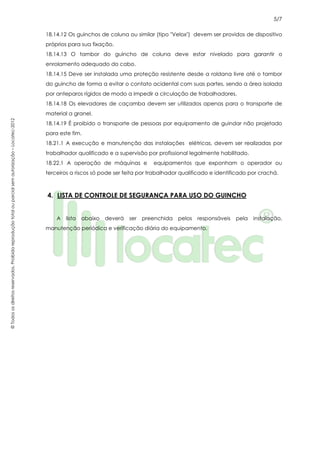 5/7
©Todososdireitosreservados.Proibidareproduçãototalouparcialsemautorização–Locatec-2012
18.14.12 Os guinchos de coluna ou similar (tipo "Velox") devem ser providos de dispositivo
próprios para sua fixação.
18.14.13 O tambor do guincho de coluna deve estar nivelado para garantir o
enrolamento adequado do cabo.
18.14.15 Deve ser instalada uma proteção resistente desde a roldana livre até o tambor
do guincho de forma a evitar o contato acidental com suas partes, sendo a área isolada
por anteparos rígidos de modo a impedir a circulação de trabalhadores.
18.14.18 Os elevadores de caçamba devem ser utilizados apenas para o transporte de
material a granel.
18.14.19 É proibido o transporte de pessoas por equipamento de guindar não projetado
para este fim.
18.21.1 A execução e manutenção das instalações elétricas, devem ser realizadas por
trabalhador qualificado e a supervisão por profissional legalmente habilitado.
18.22.1 A operação de máquinas e equipamentos que exponham o operador ou
terceiros a riscos só pode ser feita por trabalhador qualificado e identificado por crachá.
4. LISTA DE CONTROLE DE SEGURANÇA PARA USO DO GUINCHO
A lista abaixo deverá ser preenchida pelos responsáveis pela instalação,
manutenção periódica e verificação diária do equipamento.
 