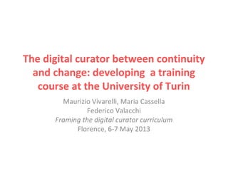The digital curator between continuity
and change: developing a training
course at the University of Turin
Maurizio Vivarelli, Maria Cassella
Federico Valacchi
Framing the digital curator curriculum
Florence, 6-7 May 2013
 