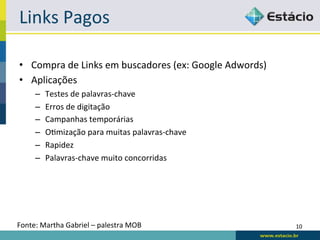 Links	
  Pagos	
  

•  Compra	
  de	
  Links	
  em	
  buscadores	
  (ex:	
  Google	
  Adwords)	
  
•  Aplicações	
  
       –    Testes	
  de	
  palavras-­‐chave	
  
       –    Erros	
  de	
  digitação	
  
       –    Campanhas	
  temporárias	
  
       –    ORmização	
  para	
  muitas	
  palavras-­‐chave	
  
       –    Rapidez	
  
       –    Palavras-­‐chave	
  muito	
  concorridas	
  




Fonte:	
  Martha	
  Gabriel	
  –	
  palestra	
  MOB	
                            10	
  
 