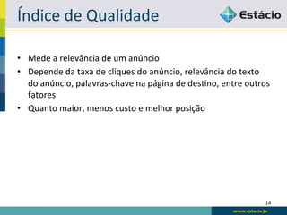Índice	
  de	
  Qualidade	
  

•  Mede	
  a	
  relevância	
  de	
  um	
  anúncio	
  
•  Depende	
  da	
  taxa	
  de	
  cliques	
  do	
  anúncio,	
  relevância	
  do	
  texto	
  
   do	
  anúncio,	
  palavras-­‐chave	
  na	
  página	
  de	
  desRno,	
  entre	
  outros	
  
   fatores	
  
•  Quanto	
  maior,	
  menos	
  custo	
  e	
  melhor	
  posição	
  




                                                                                          14	
  
 