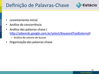 Deﬁnição	
  de	
  Palavras-­‐Chave	
  

•  Levantamento	
  inicial	
  
•  Análise	
  da	
  concorrência	
  
•  Análise	
  das	
  palavras-­‐chave	
  (
   hqp://adwords.google.com.br/select/KeywordToolExternal)	
  
    –  Análise	
  do	
  volume	
  de	
  buscas	
  
•  Organização	
  das	
  palavras-­‐chave	
  




                                                                 16	
  
 