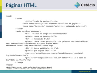 Páginas	
  HTML	
  
<html>!
         !<head>!
         !         !<title>Titulo da pagina</title>!
                 <meta name="description" content="Descricao da pagina">!
                 <meta name="keywords" content="palavra1, palavra2, palavra3">!
         !</head>!
         !<body bgcolor='#AAAAAA'>!
         !         !<h1>1. Titulo no corpo do documento</h1>!
         !         !<p>Aqui temos um paragrafo</p>!
         !         !<h2>1.1 Subtitulo A</h2>!
         !         !<p>Aqui temos outro paragrafo, com palavras em <em>italico</
em>, <strong>negrito</strong> e <span style='text-
decoration:underline;'>sublinhado</span>.</p>!
         !         !<h2>1.2 Outro subtitulo (B)</h2>!
         !         !<p>Veja que figura legal:</p>!
         !         !<img src='http://unu.unu.com.br/geral/imagens/template/
logoUnuSolucoes.jpg'>!
         !         !<p><a href='http://www.unu.com.br’ title=‘Visite o site da
Unu’>Site da Unu</a></p>!
         !</body>!
</html>!
hqp://www.unu.com.br/aulas/seo/index.html	
                                        20	
  
 