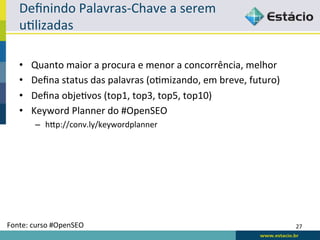 Deﬁnindo	
  Palavras-­‐Chave	
  a	
  serem	
  
    uRlizadas	
  

    •    Quanto	
  maior	
  a	
  procura	
  e	
  menor	
  a	
  concorrência,	
  melhor	
  
    •    Deﬁna	
  status	
  das	
  palavras	
  (oRmizando,	
  em	
  breve,	
  futuro)	
  
    •    Deﬁna	
  objeRvos	
  (top1,	
  top3,	
  top5,	
  top10)	
  
    •    Keyword	
  Planner	
  do	
  #OpenSEO	
  
           –  hqp://conv.ly/keywordplanner	
  




Fonte:	
  curso	
  #OpenSEO	
                                                                27	
  
 