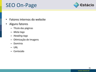 SEO	
  On-­‐Page	
  

•  Fatores	
  internos	
  do	
  website	
  
•  Alguns	
  fatores	
  
     –    Título	
  das	
  páginas	
  
     –    Meta	
  tags	
  
     –    Heading	
  tags	
  
     –    ORmização	
  de	
  Imagens	
  
     –    Domínio	
  
     –    URL	
  
     –    Conteúdo	
  




                                              31	
  
 