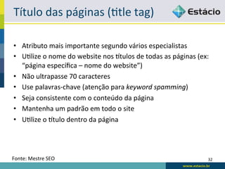 Título	
  das	
  páginas	
  (Rtle	
  tag)	
  

•  Atributo	
  mais	
  importante	
  segundo	
  vários	
  especialistas	
  
•  URlize	
  o	
  nome	
  do	
  website	
  nos	
  xtulos	
  de	
  todas	
  as	
  páginas	
  (ex:	
  
   “página	
  especíﬁca	
  –	
  nome	
  do	
  website”)	
  
•  Não	
  ultrapasse	
  70	
  caracteres	
  
•  Use	
  palavras-­‐chave	
  (atenção	
  para	
  keyword	
  spamming)	
  
•  Seja	
  consistente	
  com	
  o	
  conteúdo	
  da	
  página	
  
•  Mantenha	
  um	
  padrão	
  em	
  todo	
  o	
  site	
  
•  URlize	
  o	
  xtulo	
  dentro	
  da	
  página	
  




Fonte:	
  Mestre	
  SEO	
                                                                         32	
  
 