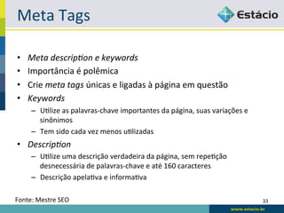 Meta	
  Tags	
  

•     Meta	
  descrip9on	
  e	
  keywords	
  
•     Importância	
  é	
  polêmica	
  
•     Crie	
  meta	
  tags	
  únicas	
  e	
  ligadas	
  à	
  página	
  em	
  questão	
  
•     Keywords	
  
       –  URlize	
  as	
  palavras-­‐chave	
  importantes	
  da	
  página,	
  suas	
  variações	
  e	
  
          sinônimos	
  
       –  Tem	
  sido	
  cada	
  vez	
  menos	
  uRlizadas	
  
•  Descrip9on	
  
       –  URlize	
  uma	
  descrição	
  verdadeira	
  da	
  página,	
  sem	
  repeRção	
  
          desnecessária	
  de	
  palavras-­‐chave	
  e	
  até	
  160	
  caracteres	
  
       –  Descrição	
  apelaRva	
  e	
  informaRva	
  

Fonte:	
  Mestre	
  SEO	
                                                                                  33	
  
 