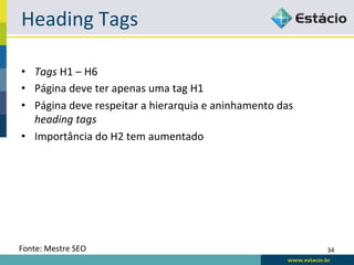 Heading	
  Tags	
  

•  Tags	
  H1	
  –	
  H6	
  
•  Página	
  deve	
  ter	
  apenas	
  uma	
  tag	
  H1	
  
•  Página	
  deve	
  respeitar	
  a	
  hierarquia	
  e	
  aninhamento	
  das	
  
   heading	
  tags	
  
•  Importância	
  do	
  H2	
  tem	
  aumentado	
  




Fonte:	
  Mestre	
  SEO	
                                                          34	
  
 