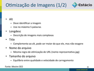 ORmização	
  de	
  Imagens	
  (1/2)	
  

•  Alt	
  
       –  Deve	
  idenRﬁcar	
  a	
  imagem	
  
       –  Use	
  no	
  máximo	
  5	
  palavras	
  
•  Longdesc	
  
       –  Descrição	
  de	
  imagens	
  mais	
  complexas	
  
•  Title	
  
       –  Complemento	
  ao	
  alt,	
  pode	
  ser	
  maior	
  do	
  que	
  ele,	
  mas	
  não	
  exagere	
  
•  Nome	
  do	
  arquivo	
  
       –  Mesma	
  regra	
  de	
  oRmização	
  de	
  URL	
  (nome-­‐representaRvo.jpg)	
  
•  Tamanho	
  do	
  arquivo	
  
       –  Equilíbrio	
  entre	
  qualidade	
  e	
  velocidade	
  de	
  carregamento	
  

Fonte:	
  Mestre	
  SEO	
                                                                                       35	
  
 