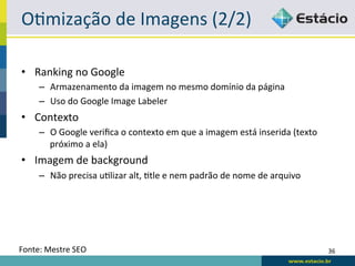ORmização	
  de	
  Imagens	
  (2/2)	
  

•  Ranking	
  no	
  Google	
  
       –  Armazenamento	
  da	
  imagem	
  no	
  mesmo	
  domínio	
  da	
  página	
  
       –  Uso	
  do	
  Google	
  Image	
  Labeler	
  
•  Contexto	
  
       –  O	
  Google	
  veriﬁca	
  o	
  contexto	
  em	
  que	
  a	
  imagem	
  está	
  inserida	
  (texto	
  
          próximo	
  a	
  ela)	
  
•  Imagem	
  de	
  background	
  
       –  Não	
  precisa	
  uRlizar	
  alt,	
  Rtle	
  e	
  nem	
  padrão	
  de	
  nome	
  de	
  arquivo	
  




Fonte:	
  Mestre	
  SEO	
                                                                                         36	
  
 