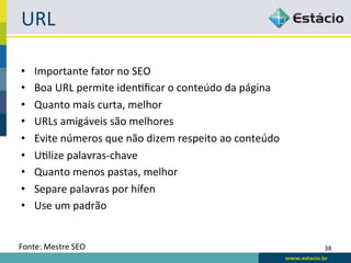 URL	
  

•     Importante	
  fator	
  no	
  SEO	
  
•     Boa	
  URL	
  permite	
  idenRﬁcar	
  o	
  conteúdo	
  da	
  página	
  
•     Quanto	
  mais	
  curta,	
  melhor	
  
•     URLs	
  amigáveis	
  são	
  melhores	
  
•     Evite	
  números	
  que	
  não	
  dizem	
  respeito	
  ao	
  conteúdo	
  
•     URlize	
  palavras-­‐chave	
  
•     Quanto	
  menos	
  pastas,	
  melhor	
  
•     Separe	
  palavras	
  por	
  hífen	
  
•     Use	
  um	
  padrão	
  


Fonte:	
  Mestre	
  SEO	
                                                         38	
  
 