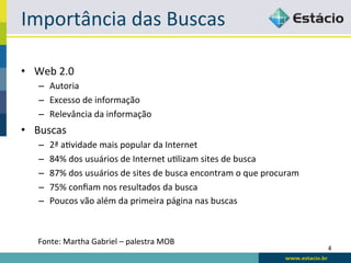 Importância	
  das	
  Buscas	
  

•  Web	
  2.0	
  
     –  Autoria	
  
     –  Excesso	
  de	
  informação	
  
     –  Relevância	
  da	
  informação	
  
•  Buscas	
  
     –    2ª	
  aRvidade	
  mais	
  popular	
  da	
  Internet	
  
     –    84%	
  dos	
  usuários	
  de	
  Internet	
  uRlizam	
  sites	
  de	
  busca	
  
     –    87%	
  dos	
  usuários	
  de	
  sites	
  de	
  busca	
  encontram	
  o	
  que	
  procuram	
  
     –    75%	
  conﬁam	
  nos	
  resultados	
  da	
  busca	
  
     –    Poucos	
  vão	
  além	
  da	
  primeira	
  página	
  nas	
  buscas	
  



     Fonte:	
  Martha	
  Gabriel	
  –	
  palestra	
  MOB	
  
                                                                                                          4	
  
 