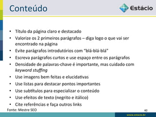 Conteúdo	
  

  •  Título	
  da	
  página	
  claro	
  e	
  destacado	
  
  •  Valorize	
  os	
  2	
  primeiros	
  parágrafos	
  –	
  diga	
  logo	
  o	
  que	
  vai	
  ser	
  
     encontrado	
  na	
  página	
  
  •  Evite	
  parágrafos	
  introdutórios	
  com	
  “blá-­‐blá-­‐blá”	
  
  •  Escreva	
  parágrafos	
  curtos	
  e	
  use	
  espaço	
  entre	
  os	
  parágrafos	
  
  •  Densidade	
  de	
  palavras-­‐chave	
  é	
  importante,	
  mas	
  cuidado	
  com	
  
     keyword	
  stuﬃng	
  
  •  Use	
  imagens	
  bem	
  feitas	
  e	
  elucidaRvas	
  
  •  Use	
  listas	
  para	
  destacar	
  pontos	
  importantes	
  
  •  Use	
  subxtulos	
  para	
  especializar	
  o	
  conteúdo	
  
  •  Use	
  efeitos	
  de	
  texto	
  (negrito	
  e	
  itálico)	
  
  •  Cite	
  referências	
  e	
  faça	
  outros	
  links	
  
Fonte:	
  Mestre	
  SEO	
                                                                                40	
  
 