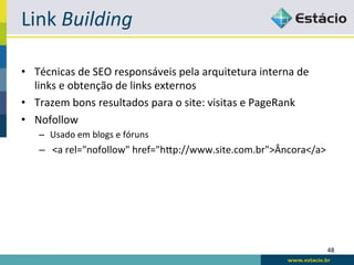 Link	
  Building	
  

•  Técnicas	
  de	
  SEO	
  responsáveis	
  pela	
  arquitetura	
  interna	
  de	
  
   links	
  e	
  obtenção	
  de	
  links	
  externos	
  
•  Trazem	
  bons	
  resultados	
  para	
  o	
  site:	
  visitas	
  e	
  PageRank	
  
•  Nofollow	
  
     –  Usado	
  em	
  blogs	
  e	
  fóruns	
  
     –  <a	
  rel="nofollow"	
  href="hqp://www.site.com.br">Âncora</a>	
  




                                                                                        48	
  
 
