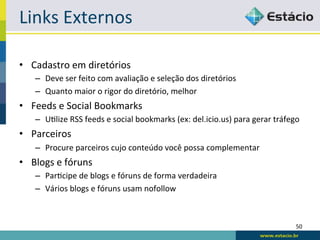 Links	
  Externos	
  

•  Cadastro	
  em	
  diretórios	
  
     –  Deve	
  ser	
  feito	
  com	
  avaliação	
  e	
  seleção	
  dos	
  diretórios	
  
     –  Quanto	
  maior	
  o	
  rigor	
  do	
  diretório,	
  melhor	
  
•  Feeds	
  e	
  Social	
  Bookmarks	
  
     –  URlize	
  RSS	
  feeds	
  e	
  social	
  bookmarks	
  (ex:	
  del.icio.us)	
  para	
  gerar	
  tráfego	
  
•  Parceiros	
  
     –  Procure	
  parceiros	
  cujo	
  conteúdo	
  você	
  possa	
  complementar	
  
•  Blogs	
  e	
  fóruns	
  
     –  ParRcipe	
  de	
  blogs	
  e	
  fóruns	
  de	
  forma	
  verdadeira	
  
     –  Vários	
  blogs	
  e	
  fóruns	
  usam	
  nofollow	
  



                                                                                                               50	
  
 