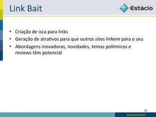 Link	
  Bait	
  

•  Criação	
  de	
  isca	
  para	
  links	
  
•  Geração	
  de	
  atraRvos	
  para	
  que	
  outros	
  sites	
  linkem	
  para	
  o	
  seu	
  
•  Abordagens	
  inovadoras,	
  novidades,	
  temas	
  polêmicos	
  e	
  
   reviews	
  têm	
  potencial	
  




                                                                                               51	
  
 