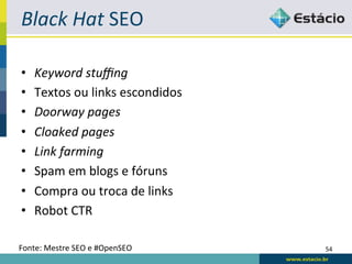 Black	
  Hat	
  SEO	
  

•    Keyword	
  stuﬃng	
  
•    Textos	
  ou	
  links	
  escondidos	
  
•    Doorway	
  pages	
  
•    Cloaked	
  pages	
  
•    Link	
  farming	
  
•    Spam	
  em	
  blogs	
  e	
  fóruns	
  
•    Compra	
  ou	
  troca	
  de	
  links	
  
•    Robot	
  CTR	
  

Fonte:	
  Mestre	
  SEO	
  e	
  #OpenSEO	
      54	
  
 