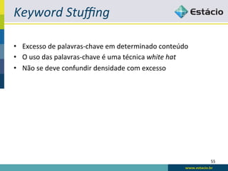 Keyword	
  Stuﬃng	
  

•  Excesso	
  de	
  palavras-­‐chave	
  em	
  determinado	
  conteúdo	
  
•  O	
  uso	
  das	
  palavras-­‐chave	
  é	
  uma	
  técnica	
  white	
  hat	
  
•  Não	
  se	
  deve	
  confundir	
  densidade	
  com	
  excesso	
  




                                                                                    55	
  
 