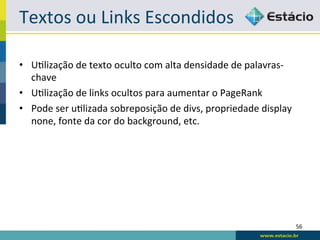 Textos	
  ou	
  Links	
  Escondidos	
  

•  URlização	
  de	
  texto	
  oculto	
  com	
  alta	
  densidade	
  de	
  palavras-­‐
   chave	
  
•  URlização	
  de	
  links	
  ocultos	
  para	
  aumentar	
  o	
  PageRank	
  
•  Pode	
  ser	
  uRlizada	
  sobreposição	
  de	
  divs,	
  propriedade	
  display	
  
   none,	
  fonte	
  da	
  cor	
  do	
  background,	
  etc.	
  




                                                                                          56	
  
 