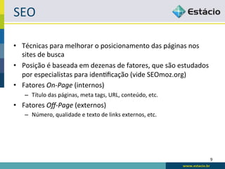 SEO	
  

•  Técnicas	
  para	
  melhorar	
  o	
  posicionamento	
  das	
  páginas	
  nos	
  
   sites	
  de	
  busca	
  
•  Posição	
  é	
  baseada	
  em	
  dezenas	
  de	
  fatores,	
  que	
  são	
  estudados	
  
   por	
  especialistas	
  para	
  idenRﬁcação	
  (vide	
  SEOmoz.org)	
  
•  Fatores	
  On-­‐Page	
  (internos)	
  
     –  Título	
  das	
  páginas,	
  meta	
  tags,	
  URL,	
  conteúdo,	
  etc.	
  
•  Fatores	
  Oﬀ-­‐Page	
  (externos)	
  
     –  Número,	
  qualidade	
  e	
  texto	
  de	
  links	
  externos,	
  etc.	
  




                                                                                           9	
  
 