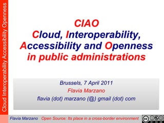 Cloud Interoperability Accessibility Openness


                                                                 CIAO
                                                       Cloud, Interoperability,
                                                     Accessibility and Openness
                                                      in public administrations
                                                                                      

                                                                        Brussels, 7 April 2011
                                                                            Flavia Marzano
                                                              flavia (dot) marzano (@) gmail (dot) com


                                                Flavia Marzano Open Source: Its place in a cross-border environment
 