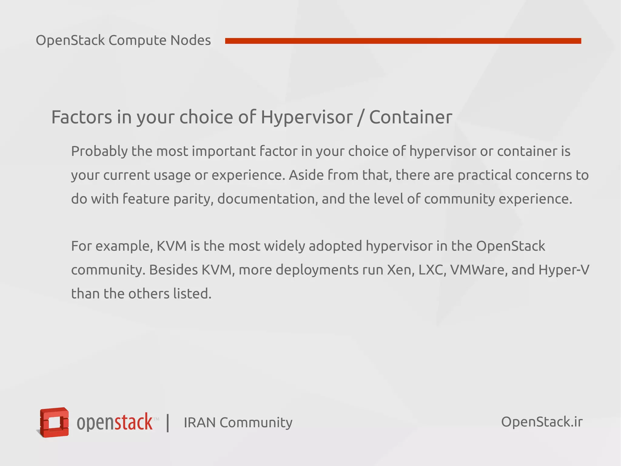 IRAN Community| OpenStack.ir
Factors in your choice of Hypervisor / Container
Probably the most important factor in your choice of hypervisor or container is
your current usage or experience. Aside from that, there are practical concerns to
do with feature parity, documentation, and the level of community experience.
For example, KVM is the most widely adopted hypervisor in the OpenStack
community. Besides KVM, more deployments run Xen, LXC, VMWare, and Hyper-V
than the others listed.
OpenStack Compute Nodes
 