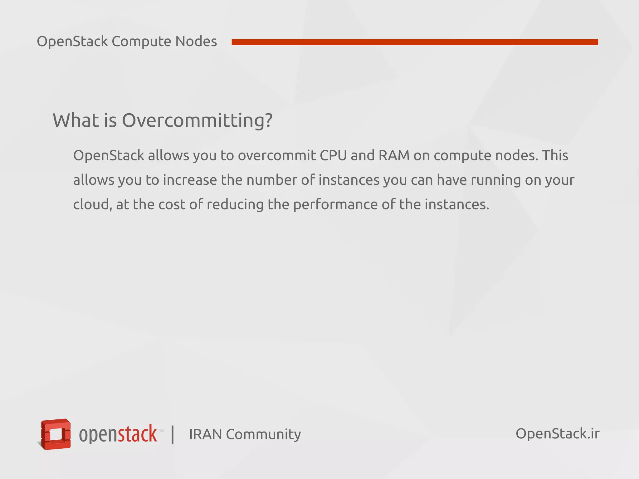 IRAN Community| OpenStack.ir
What is Overcommitting?
OpenStack allows you to overcommit CPU and RAM on compute nodes. This
allows you to increase the number of instances you can have running on your
cloud, at the cost of reducing the performance of the instances.
OpenStack Compute Nodes
 